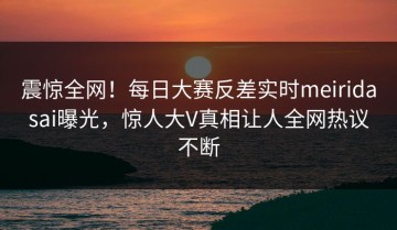 震惊全网！每日大赛反差实时meiridasai曝光，惊人大V真相让人全网热议不断