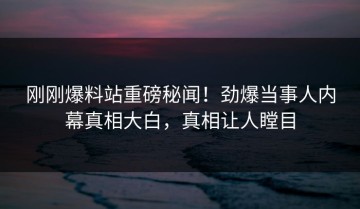 刚刚爆料站重磅秘闻！劲爆当事人内幕真相大白，真相让人瞠目