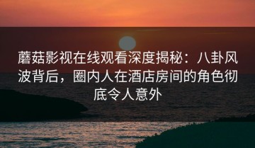 蘑菇影视在线观看深度揭秘：八卦风波背后，圈内人在酒店房间的角色彻底令人意外