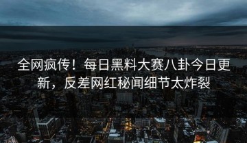 全网疯传！每日黑料大赛八卦今日更新，反差网红秘闻细节太炸裂