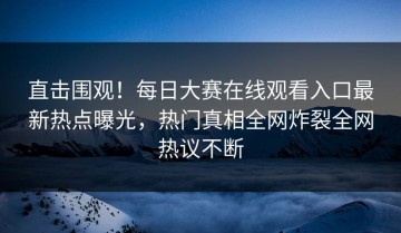 直击围观！每日大赛在线观看入口最新热点曝光，热门真相全网炸裂全网热议不断
