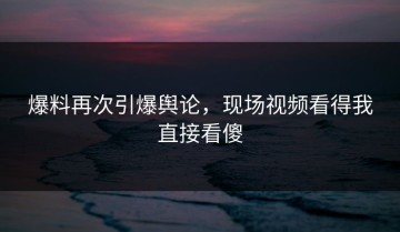 爆料再次引爆舆论，现场视频看得我直接看傻
