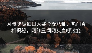 网曝吃瓜每日大赛今晚八卦，热门真相揭秘，网红丑闻网友直呼过瘾