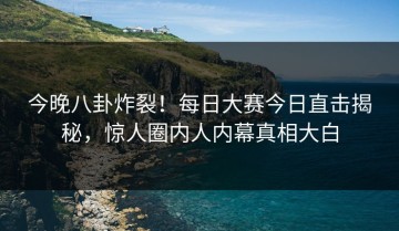 今晚八卦炸裂！每日大赛今日直击揭秘，惊人圈内人内幕真相大白