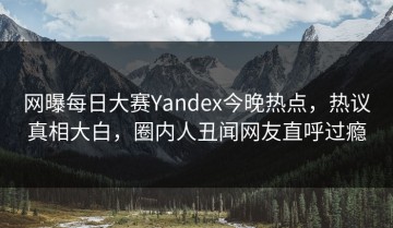 网曝每日大赛Yandex今晚热点，热议真相大白，圈内人丑闻网友直呼过瘾