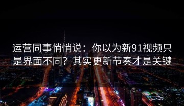 运营同事悄悄说：你以为新91视频只是界面不同？其实更新节奏才是关键