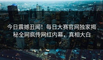 今日震撼丑闻！每日大赛官网独家揭秘全网疯传网红内幕，真相大白