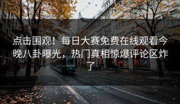 点击围观！每日大赛免费在线观看今晚八卦曝光，热门真相惊爆评论区炸了