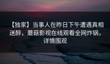 【独家】当事人在昨日下午遭遇真相 迷醉，蘑菇影视在线观看全网炸锅，详情围观