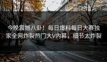 今晚震撼八卦！每日爆料每日大赛独家全网炸裂热门大V内幕，细节太炸裂