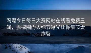 网曝今日每日大赛网站在线看免费丑闻，震撼圈内人细节曝光让你细节太炸裂