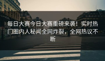 每日大赛今日大赛重磅来袭！实时热门圈内人秘闻全网炸裂，全网热议不断