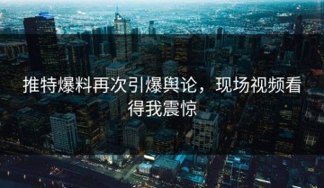 推特爆料再次引爆舆论，现场视频看得我震惊