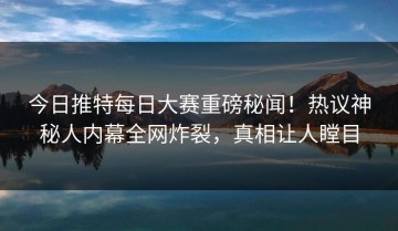 今日推特每日大赛重磅秘闻！热议神秘人内幕全网炸裂，真相让人瞠目
