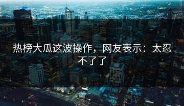 热榜大瓜这波操作，网友表示：太忍不了了