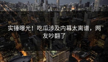 实锤曝光！吃瓜涉及内幕太离谱，网友吵翻了