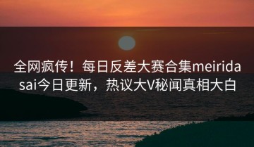 全网疯传！每日反差大赛合集meiridasai今日更新，热议大V秘闻真相大白