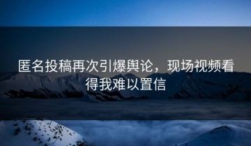 匿名投稿再次引爆舆论，现场视频看得我难以置信