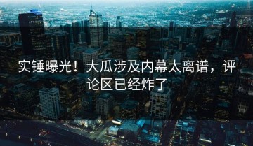 实锤曝光！大瓜涉及内幕太离谱，评论区已经炸了