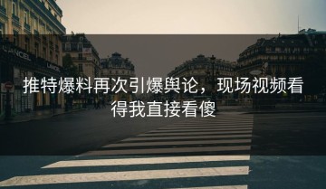 推特爆料再次引爆舆论，现场视频看得我直接看傻