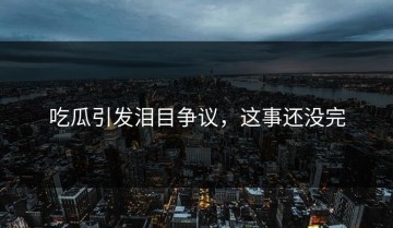 吃瓜引发泪目争议，这事还没完