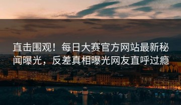 直击围观！每日大赛官方网站最新秘闻曝光，反差真相曝光网友直呼过瘾