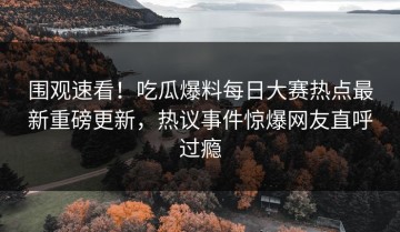 围观速看！吃瓜爆料每日大赛热点最新重磅更新，热议事件惊爆网友直呼过瘾