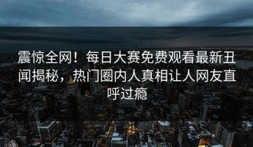 震惊全网！每日大赛免费观看最新丑闻揭秘，热门圈内人真相让人网友直呼过瘾