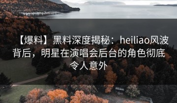 【爆料】黑料深度揭秘：heiliao风波背后，明星在演唱会后台的角色彻底令人意外