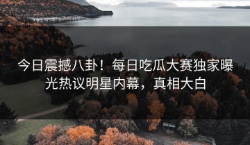 今日震撼八卦！每日吃瓜大赛独家曝光热议明星内幕，真相大白
