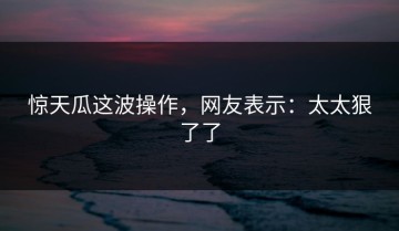 惊天瓜这波操作，网友表示：太太狠了了
