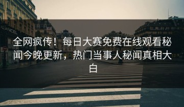 全网疯传！每日大赛免费在线观看秘闻今晚更新，热门当事人秘闻真相大白