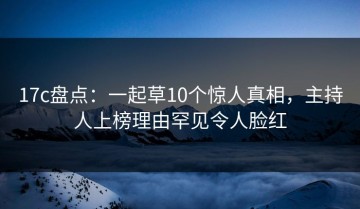 17c盘点：一起草10个惊人真相，主持人上榜理由罕见令人脸红