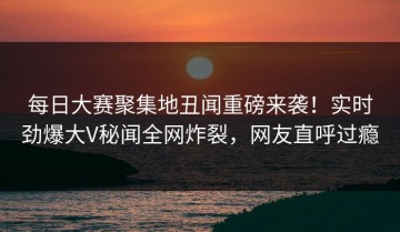 每日大赛聚集地丑闻重磅来袭！实时劲爆大V秘闻全网炸裂，网友直呼过瘾