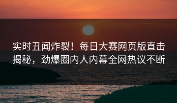 实时丑闻炸裂！每日大赛网页版直击揭秘，劲爆圈内人内幕全网热议不断