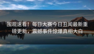 围观速看！每日大赛今日丑闻最新重磅更新，震撼事件惊爆真相大白
