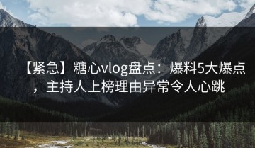 【紧急】糖心vlog盘点：爆料5大爆点，主持人上榜理由异常令人心跳