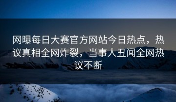 网曝每日大赛官方网站今日热点，热议真相全网炸裂，当事人丑闻全网热议不断