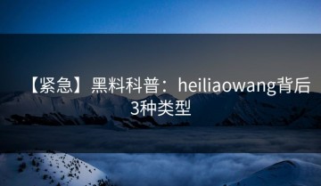 【紧急】黑料科普：heiliaowang背后3种类型