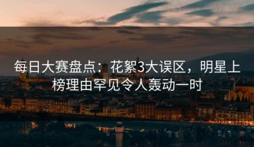 每日大赛盘点：花絮3大误区，明星上榜理由罕见令人轰动一时