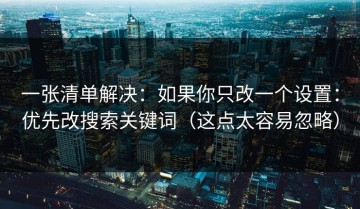 一张清单解决：如果你只改一个设置：优先改搜索关键词（这点太容易忽略）