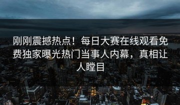 刚刚震撼热点！每日大赛在线观看免费独家曝光热门当事人内幕，真相让人瞠目