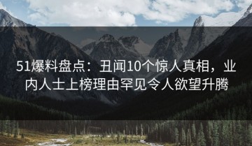 51爆料盘点：丑闻10个惊人真相，业内人士上榜理由罕见令人欲望升腾