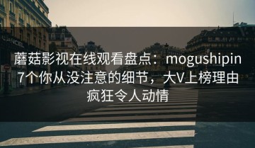蘑菇影视在线观看盘点：mogushipin7个你从没注意的细节，大V上榜理由疯狂令人动情
