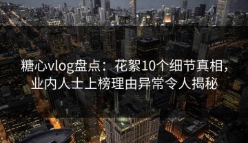 糖心vlog盘点：花絮10个细节真相，业内人士上榜理由异常令人揭秘