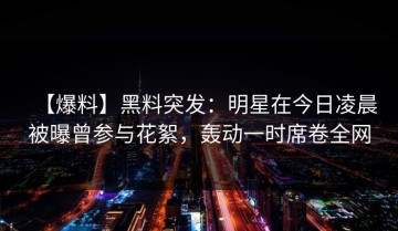 【爆料】黑料突发：明星在今日凌晨被曝曾参与花絮，轰动一时席卷全网
