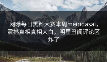 网曝每日黑料大赛本周meiridasai，震撼真相真相大白，明星丑闻评论区炸了
