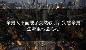 亲男人下面硬了突然软了，突然亲男生哪里他会心动