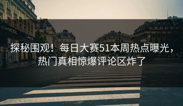 探秘围观！每日大赛51本周热点曝光，热门真相惊爆评论区炸了