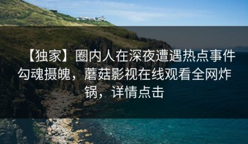 【独家】圈内人在深夜遭遇热点事件勾魂摄魄，蘑菇影视在线观看全网炸锅，详情点击